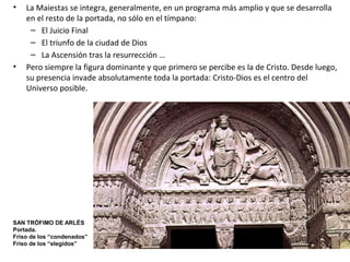 • La Maiestas se integra, generalmente, en un programa más amplio y que se desarrolla
en el resto de la portada, no sólo en el tímpano:
– El Juicio Final
– El triunfo de la ciudad de Dios
– La Ascensión tras la resurrección …
• Pero siempre la figura dominante y que primero se percibe es la de Cristo. Desde luego,
su presencia invade absolutamente toda la portada: Cristo-Dios es el centro del
Universo posible.
SAN TRÓFIMO DE ARLÉS
Portada.
Friso de los “condenados”
Friso de los “elegidos”
 