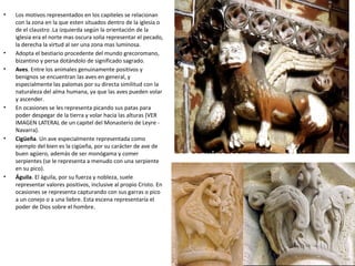 • Los motivos representados en los capiteles se relacionan
con la zona en la que esten situados dentro de la iglesia o
de el claustro .La izquierda según la orientación de la
iglesia era el norte mas oscura solia representar el pecado,
la derecha la virtud al ser una zona mas luminosa.
• Adopta el bestiario procedente del mundo grecoromano,
bizantino y persa dotándolo de significado sagrado.
• Aves. Entre los animales genuinamente positivos y
benignos se encuentran las aves en general, y
especialmente las palomas por su directa similitud con la
naturaleza del alma humana, ya que las aves pueden volar
y ascender.
• En ocasiones se les representa picando sus patas para
poder despegar de la tierra y volar hacia las alturas (VER
IMAGEN LATERAL de un capitel del Monasterio de Leyre -
Navarra).
• Cigüeña. Un ave especialmente representada como
ejemplo del bien es la cigüeña, por su carácter de ave de
buen agüero, además de ser monógama y comer
serpientes (se le representa a menudo con una serpiente
en su pico).
• Águila. El águila, por su fuerza y nobleza, suele
representar valores positivos, inclusive al propio Cristo. En
ocasiones se representa capturando con sus garras o pico
a un conejo o a una liebre. Esta escena representaría el
poder de Dios sobre el hombre.
 