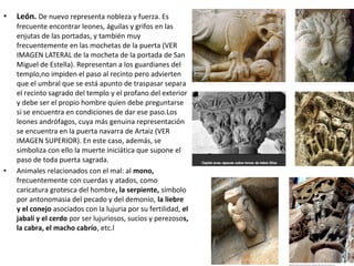 • León. De nuevo representa nobleza y fuerza. Es
frecuente encontrar leones, águilas y grifos en las
enjutas de las portadas, y también muy
frecuentemente en las mochetas de la puerta (VER
IMAGEN LATERAL de la mocheta de la portada de San
Miguel de Estella). Representan a los guardianes del
templo,no impiden el paso al recinto pero advierten
que el umbral que se está apunto de traspasar separa
el recinto sagrado del templo y el profano del exterior
y debe ser el propio hombre quien debe preguntarse
si se encuentra en condiciones de dar ese paso.Los
leones andrófagos, cuya más genuina representación
se encuentra en la puerta navarra de Artaiz (VER
IMAGEN SUPERIOR). En este caso, además, se
simboliza con ello la muerte iniciática que supone el
paso de toda puerta sagrada.
• Animales relacionados con el mal: al mono,
frecuentemente con cuerdas y atados, como
caricatura grotesca del hombre, la serpiente, símbolo
por antonomasia del pecado y del demonio, la liebre
y el conejo asociados con la lujuria por su fertilidad, el
jabalí y el cerdo por ser lujuriosos, sucios y perezosos,
la cabra, el macho cabrío, etc.l
 