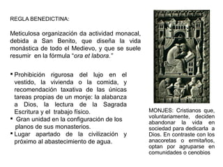 REGLA BENEDICTINA:
Meticulosa organización da actividad monacal,
debida a San Benito, que diseña la vida
monástica de todo el Medievo, y que se suele
resumir en la fórmula “ora et labora.”
 Prohibición rigurosa del lujo en el
vestido, la vivienda o la comida, y
recomendación taxativa de las únicas
tareas propias de un monje: la alabanza
a Dios, la lectura de la Sagrada
Escritura y el trabajo físico.
 Gran unidad en la configuración de los
planos de sus monasterios.
 Lugar apartado de la civilización y
próximo al abastecimiento de agua.
MONJES: Cristianos que,
voluntariamente, deciden
abandonar la vida en
sociedad para dedicarla a
Dios. En contraste con los
anacoretas o ermitaños,
optan por agruparse en
comunidades o cenobios
 