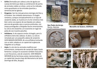 • Grifos (formados por cabeza y alas de águila con
cuerpo de león) que dada su combinación de partes
de animales nobles se sitúan, como se ha indicado,
como guardianes en las entradas (puertas y
ventanas) de las iglesias.
• Dragones. Son los más genuinos enemigos de Dios y
el hombre. Son símbolos demoniacos. El dragón
románico, aunque conceptualmente es un tipo de
serpiente alada, se muestra en el arte románico más
bien como una especie de ave bípoda con cabeza
perruna de grandes ojos y cuencas profundas, con
orejas puntiagudas y alargadas fauces amenazantes.
Su cola es de serpiente y en ocasiones en lugar de
patas de ave muestra pezuñas.
• Anfisbena. Es de aspecto similar al dragón, pero la
anfisbena tiene dos cabezas. Es decir, su cola es
rematada por una pequeña cabeza de serpiente.
(VER IMAGEN INFERIOR, de una anfisbena luchando
con un león, tallada en un capitel de la iglesia de
Valgañón en La Rioja)
• Arpía. Es otro de los animales maléficos por
antonomasia, compuesto de cuerpo de rapaz, busto
femenino -aunque en ocasiones también masculino-
y con frecuencia, cola de serpiente. (VER IMAGEN
INFERIOR de las hermosas arpías representadas en
un capitel del claustro bajo del Monasterio de Santo
Domingo de Silos, Burgos).
Moradillo de Sedano. BURGOS
San Pedro de Arrojo.
Quirós, Asturias.
 