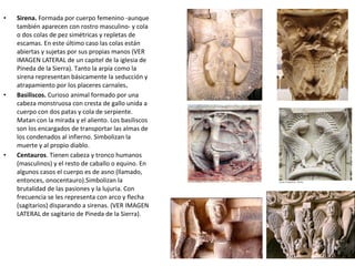 • Sirena. Formada por cuerpo femenino -aunque
también aparecen con rostro masculino- y cola
o dos colas de pez simétricas y repletas de
escamas. En este último caso las colas están
abiertas y sujetas por sus propias manos (VER
IMAGEN LATERAL de un capitel de la iglesia de
Pineda de la Sierra). Tanto la arpía como la
sirena representan básicamente la seducción y
atrapamiento por los placeres carnales.
• Basiliscos. Curioso animal formado por una
cabeza monstruosa con cresta de gallo unida a
cuerpo con dos patas y cola de serpiente.
Matan con la mirada y el aliento. Los basiliscos
son los encargados de transportar las almas de
los condenados al infierno. Simbolizan la
muerte y al propio diablo.
• Centauros. Tienen cabeza y tronco humanos
(masculinos) y el resto de caballo o equino. En
algunos casos el cuerpo es de asno (llamado,
entonces, onocentauro).Simbolizan la
brutalidad de las pasiones y la lujuria. Con
frecuencia se les representa con arco y flecha
(sagitarios) disparando a sirenas. (VER IMAGEN
LATERAL de sagitario de Pineda de la Sierra).
 