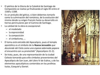 • El pórtico de la Gloria de la Catedral de Santiago de
Compostela se realiza ya finalizando el siglo XII entre el
1168 y 1188.
• Es un preludio del gótico, si bien debemos tomarlo
como la culminación del románico, de la evolución del
mismo desde su origen francés hasta su desarrollo en
tierras peninsulares por el Camino de Santiago.
• La calidad de la obra es excepcional:
– el modelado
– la expresividad
– la composición
– el simbolismo, …
• El tema está extraído del Apocalipsis, pues el templo
apostólico es el símbolo de la Nueva Jerusalén que
desciende del Cielo como una esposa adornada papara
el encuentro con su prometido" (Apocalipsis 21-2).
• Se trata, pues, de una representación de la ciudad
Celeste tomando para ello símbolos provenientes del
Apocalipsis de San Juan, del Libro IV de Esdras, y de los
elementos apocalípticos contenidos en los profetas
Isaías, Ezequiel y Daniel.
 