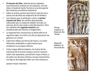 • El claustro de Silos además de los capiteles,
encontraremos relieves en las esquinas. Uno de
ellos, la Duda de Santo Tomás es una obra genial
del románico escultórico temprano.
• Sobre el artista, parece que fueron más de uno y
acaso uno de ellos sea originario de Al Andalus.
• Los relieves que se atribuyen a éste, al primer
maestro de Silos, de nombre desconocido,
sobresalen por su especial calidad. Se trata, en
esencia, de las alas norte y este del claustro. Pero
los capiteles del segundo maestro son
excepcionales por factura e imaginación.
• La segunda fase constructiva se desarrolló en el
siguiente siglo, en el XIII y en ella se ejecutaron las
galerías sur y oeste.
• Cada fase refleja una forma de hacer y un estilo
diferentes atribuibles a cada maestro que
emplearon sus propios talleres.
• Como rasgos diferenciadores, los fustes de las
columnas de la primera etapa o primer maestro
están más separados y presentan mayor éntasis, y
las tallas son de poco relieve y escaso movimiento.
Las figuras del segundo taller son más realistas y
poseen mayor volumen.
Primer
maestro: la
Duda de Sto.
Tomás
Segundo
Maestro: la
Anunciación.
 