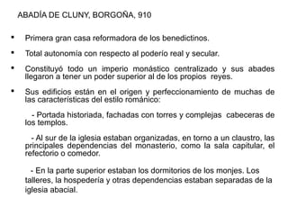  Primera gran casa reformadora de los benedictinos.
 Total autonomía con respecto al poderío real y secular.
 Constituyó todo un imperio monástico centralizado y sus abades
llegaron a tener un poder superior al de los propios reyes.
 Sus edificios están en el origen y perfeccionamiento de muchas de
las características del estilo románico:
- Portada historiada, fachadas con torres y complejas cabeceras de
los templos.
- Al sur de la iglesia estaban organizadas, en torno a un claustro, las
principales dependencias del monasterio, como la sala capitular, el
refectorio o comedor.
- En la parte superior estaban los dormitorios de los monjes. Los
talleres, la hospedería y otras dependencias estaban separadas de la
iglesia abacial.
ABADÍA DE CLUNY, BORGOÑA, 910
 