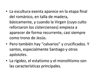 • La escultura exenta aparece en la etapa final
del románico, en talla de madera,
básicamente, y cuando la Virgen (cuyo culto
reforzaron los cistercienses) empieza a
aparecer de forma recurrente, casi siempre
como trono de Jesús.
• Pero también hay “calvarios” y crucificados. Y
santos, especialmente Santiago y otros
apóstoles.
• La rigidez, el estatismo y el monolitismo son
las características principales.
 