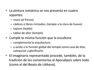 • La pintura románica se nos presenta en cuatro
soportes:
– muro (al fresco)
– códices o libros miniados: (temple a la clara de huevo)
– tapices (tejido)
– tablas de altar (temple)
• Cumple la misma función que la escultura:
– complementa la arquitectura
– y asiste a la función global del templo como casa de dios:
catequizar y glorificarle.
• El imaginario representado procede, también, de la
tradición de los comentarios al Apocalipsis sobre todo
(como el del Beato de Liébana).
 
