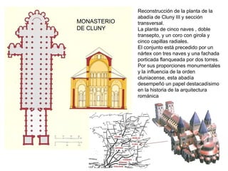 Reconstrucción de la planta de la
abadía de Cluny III y sección
transversal.
La planta de cinco naves , doble
transepto, y un coro con girola y
cinco capillas radiales.
El conjunto está precedido por un
nártex con tres naves y una fachada
porticada flanqueada por dos torres.
Por sus proporciones monumentales
y la influencia de la orden
cluniacense, esta abadía
desempeñó un papel destacadísimo
en la historia de la arquitectura
románica
MONASTERIO
DE CLUNY
 
