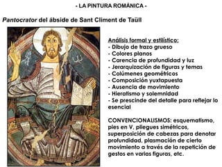 Análisis formal y estilístico:
- Dibujo de trazo grueso
- Colores planos
- Carencia de profundidad y luz
- Jerarquización de figuras y temas
- Colúmenes geométricos
- Composición yuxtapuesta
- Ausencia de movimiento
- Hieratismo y solemnidad
- Se prescinde del detalle para reflejar lo
esencial
CONVENCIONALISMOS: esquematismo,
pies en V, pliegues simétricos,
superposición de cabezas para denotar
profundidad, plasmación de cierto
movimiento a través de la repetición de
gestos en varias figuras, etc.
Pantocrator del ábside de Sant Climent de Taüll
- LA PINTURA ROMÁNICA -
 