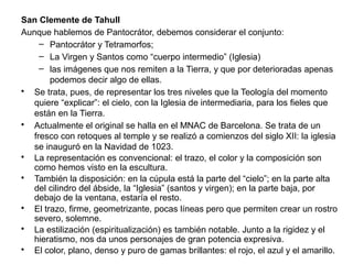 San Clemente de Tahull
Aunque hablemos de Pantocrátor, debemos considerar el conjunto:
– Pantocrátor y Tetramorfos;
– La Virgen y Santos como “cuerpo intermedio” (Iglesia)
– las imágenes que nos remiten a la Tierra, y que por deterioradas apenas
podemos decir algo de ellas.
• Se trata, pues, de representar los tres niveles que la Teología del momento
quiere “explicar”: el cielo, con la Iglesia de intermediaria, para los fieles que
están en la Tierra.
• Actualmente el original se halla en el MNAC de Barcelona. Se trata de un
fresco con retoques al temple y se realizó a comienzos del siglo XII: la iglesia
se inauguró en la Navidad de 1023.
• La representación es convencional: el trazo, el color y la composición son
como hemos visto en la escultura.
• También la disposición: en la cúpula está la parte del “cielo”; en la parte alta
del cilindro del ábside, la “Iglesia” (santos y virgen); en la parte baja, por
debajo de la ventana, estaría el resto.
• El trazo, firme, geometrizante, pocas líneas pero que permiten crear un rostro
severo, solemne.
• La estilización (espiritualización) es también notable. Junto a la rigidez y el
hieratismo, nos da unos personajes de gran potencia expresiva.
• El color, plano, denso y puro de gamas brillantes: el rojo, el azul y el amarillo.
 