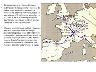 • Consecuencias de la reforma del cluny:
• a) En la sociedad oscurantista y esotérica del
siglo X había una auténtica psicosis de
milenarismo o cambio de milenio, el cual se
asociaba con el fin del mundo (como hoy en
día).Pero al pasar el milenio y ver que no
ocurría nada especial, en acción de gracias
Occidente se llenó de santuarios.
• Hubo un sentimiento de gratitud y devoción
y de esto se aprovecharon los monjes
cluniacienses porque con la adoración de las
reliquias ellos obtenían suculentos beneficios
(caridad, hospedaje, ofrendas, etc). Era una
manera de autofinanciar el monasterio y
obtener recursos extras, además de una
forma de controlar culturalmente al pueblo
 