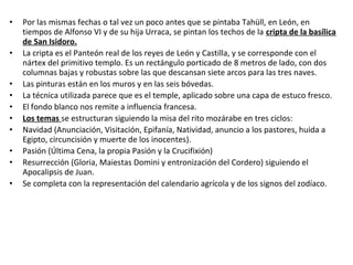 • Por las mismas fechas o tal vez un poco antes que se pintaba Tahüll, en León, en
tiempos de Alfonso VI y de su hija Urraca, se pintan los techos de la cripta de la basílica
de San Isidoro.
• La cripta es el Panteón real de los reyes de León y Castilla, y se corresponde con el
nártex del primitivo templo. Es un rectángulo porticado de 8 metros de lado, con dos
columnas bajas y robustas sobre las que descansan siete arcos para las tres naves.
• Las pinturas están en los muros y en las seis bóvedas.
• La técnica utilizada parece que es el temple, aplicado sobre una capa de estuco fresco.
• El fondo blanco nos remite a influencia francesa.
• Los temas se estructuran siguiendo la misa del rito mozárabe en tres ciclos:
• Navidad (Anunciación, Visitación, Epifanía, Natividad, anuncio a los pastores, huida a
Egipto, circuncisión y muerte de los inocentes).
• Pasión (Última Cena, la propia Pasión y la Crucifixión)
• Resurrección (Gloria, Maiestas Domini y entronización del Cordero) siguiendo el
Apocalipsis de Juan.
• Se completa con la representación del calendario agrícola y de los signos del zodíaco.
 
