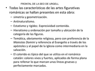 • Todas las características de las artes figurativas
románicas se hallan presentes en esta obra:
– simetría y geometrización.
– Antinaturalismo.
– Estatismo y rigidez. Expresividad contenida.
– Hieratismo y ordenación por tamaño y ubicación de la
categoría de las figuras.
– Temática, obviamente religiosa, pero con preferencia de la
Maiestas Domini y referencia al Evangelio a través de los
apóstoles y al papel de la Iglesia como intermediaria en la
salvación.
– El colorido es típico del que se utiliza en el románico
catalán: colores vivos y fuertes, aplicados de forma plana
para rellenar lo que marcan unas líneas gruesas y
perfectamente marcadas.
FRONTAL DE LA SEO DE URGELL
 