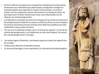 • b) Con la reforma cluniaciense los monasterios multiplicaron las donaciones,
comenzaron así a extenderse por toda Europa y consiguieron sufragar los
cuantiosos gastos que requerían las nuevas construcciones. Los mismos
monjes eran los arquitectos y fueron ellos mismos, los monjes de Cluny, los
que esparcieron el estilo románico por varias rutas relacionadas con las
reliquias: las vías de peregrinación
• c) Al difundir la costumbre de venerar las reliquias de los santos se instauraron
las peregrinaciones mediante las cuales se unificó la cultura y el arte europeos.
Esas fueron las primeras vías de contacto entre diferentes pueblos y por ellas
se difundió el nuevo estilo románico.
• Por eso se le ha definido también como “el arte de los viajeros”, el arte de los
caminos de peregrinación y, en España esto es más cierto todavía. Se crearon
tres vías de peregrinación en Europa:
• Los santos lugares (Palestina), ruta devota y guerrera a partir del siglo XII con
las cruzadas
• El Mont Saint Michel en la Bretaña francesa
• El camino de Santiago, la más importante y la culminación de todo peregrino.
 