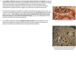 • Las ciudades medievales nacieron con la expansión agrícola iniciada en el siglo XI que generó
prosperidad económica y favoreció los intercambios comerciales, que se realizaban en núcleos
urbanos ya existentes, aunque despoblados desde el fin del Imperio Romano. Estos
intercambios también se llevaban a cabo en los castillos y en los monasterios del feudo,
especialmente si estaban situados en alguna ruta comercial transitada o tenía puerto.
• A estos centros acudían los campesinos a vender sus excedentes (cereales, frutas, carne...), a
la vez que compraban artículos de uso cotidiano elaborados por los artesanos (herramientas,
cerámica, ropa...). Estos últimos, poco a poco, fueron estableciéndose allí, creando nuevos
barrios de artesanos y mercaderes denominados burgos, por eso a los habitantes de estas
nacientes ciudades se les llamaban burgueses.
• Las ciudades medievales estaban rodeadas de altas murallas para su protección. En sus
puertas se cobraban los impuestos sobre las mercancías que entraban en la ciudad. Las
puertas se cerraban por la noche pero por el día permanecían abiertas.
 
