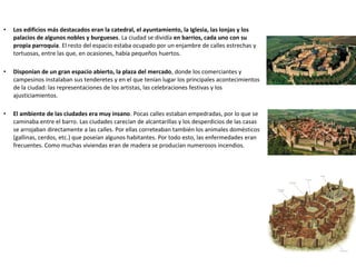 • Los edificios más destacados eran la catedral, el ayuntamiento, la Iglesia, las lonjas y los
palacios de algunos nobles y burgueses. La ciudad se dividía en barrios, cada uno con su
propia parroquia. El resto del espacio estaba ocupado por un enjambre de calles estrechas y
tortuosas, entre las que, en ocasiones, había pequeños huertos.
• Disponían de un gran espacio abierto, la plaza del mercado, donde los comerciantes y
campesinos instalaban sus tenderetes y en el que tenían lugar los principales acontecimientos
de la ciudad: las representaciones de los artistas, las celebraciones festivas y los
ajusticiamientos.
• El ambiente de las ciudades era muy insano. Pocas calles estaban empedradas, por lo que se
caminaba entre el barro. Las ciudades carecían de alcantarillas y los desperdicios de las casas
se arrojaban directamente a las calles. Por ellas correteaban también los animales domésticos
(gallinas, cerdos, etc.) que poseían algunos habitantes. Por todo esto, las enfermedades eran
frecuentes. Como muchas viviendas eran de madera se producían numerosos incendios.
 