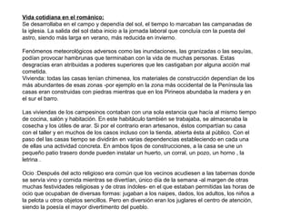 Vida cotidiana en el románico:
Se desarrollaba en el campo y dependía del sol, el tiempo lo marcaban las campanadas de
la iglesia. La salida del sol daba inicio a la jornada laboral que concluía con la puesta del
astro, siendo más larga en verano, más reducida en invierno.
Fenómenos meteorológicos adversos como las inundaciones, las granizadas o las sequías,
podían provocar hambrunas que terminaban con la vida de muchas personas. Estas
desgracias eran atribuidas a poderes superiores que les castigaban por alguna acción mal
cometida.
Vivienda: todas las casas tenían chimenea, los materiales de construcción dependían de los
más abundantes de esas zonas -por ejemplo en la zona más occidental de la Península las
casas eran construidas con piedras mientras que en los Pirineos abundaba la madera y en
el sur el barro.
Las viviendas de los campesinos contaban con una sola estancia que hacía al mismo tiempo
de cocina, salón y habitación. En este habitáculo también se trabajaba, se almacenaba la
cosecha y los útiles de arar. Si por el contrario eran artesanos, éstos compartían su casa
con el taller y en muchos de los casos incluso con la tienda, abierta ésta al público. Con el
paso del las casas tiempo se dividirán en varias dependencias estableciendo en cada una
de ellas una actividad concreta. En ambos tipos de construcciones, a la casa se une un
pequeño patio trasero donde pueden instalar un huerto, un corral, un pozo, un horno , la
letrina .
Ocio :Después del acto religioso era común que los vecinos acudiesen a las tabernas donde
se servía vino y comida mientras se divertían, único día de la semana -al margen de otras
muchas festividades religiosas y de otras índoles- en el que estaban permitidas las horas de
ocio que ocupaban de diversas formas: jugaban a los naipes, dados, los adultos, los niños a
la pelota u otros objetos sencillos. Pero en diversión eran los juglares el centro de atención,
siendo la poesía el mayor divertimento del pueblo.
 