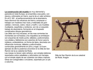 La construcción del mueble es muy elemental y
parecida en toda Europa, se ensambla a escuadra, con
clavos y reforzados en hierro, que le da un valor artístico.
En el S. XIII , el perfeccionamiento de la ebanistería,
hace disminuir los refuerzos de hierro y empiezan a
trabajar con maderas mas ricas y materiales de gran
calidad, ( bronces, cobre, nácar y marfil ). Los muebles
mudéjares, españoles y sicilianos, son de un exquisito
trabajo de ebanistería, formando en el chapeado
complicados dibujos geométricos.
Las sillas son muy escasas, en las mas corrientes los
montantes son torneados y los respaldos se entrelazan
con arquerías de medio punto, tallados y policromados.
Los sitiales y faldistorios son asientos de honor para la
nobleza y eclesiásticos, en forma de tijera, decorada con
influencias moriscas, tallados y policromados,
construidas generalmente en pino y nogal. Un buen
ejemplo de ello lo podemos encontrar en la Silla de San
Ramón de la ex catedral de Roda.
Las mesas no tienen valor artístico, son simples tablones
soportados sobre caballetes y reforzados con herrajes,
con el simple objeto de ser cubiertos con telas o tapices.
Otras son octogonales o circulares, soportado por un pie
o columna.
Silla de San Ramón de la ex catedral
de Roda. Aragón
 