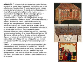 ARMARIOS El mueble románico por excelencia es el arcón,
lo mismo se encuentra en la casa del campesino, que en los
palacios o en las sacristías. El arca sirve de banco, mesa o
armario, su numero excede de treinta en muchas casas. Su
desarrollo evoluciona inmediatamente, muchas son
inspiradas en la antigüedad de los sarcófagos griegos y
romanos. Muy toscas al principio, se perfecciona
paulatinamente, La tapa es casi siempre plana, aunque
algunas veces tenga forma de tejado. La madera va tallada o
cubierta de tela o de cuero, y reforzada con clavos y
herrajes, los ejemplares mas bellos son franceses y
alemanes. Por lo que a España respecta, esta el célebre
arcón de Astorga, cubierto en forma de tejadillo policromado,
es un ejemplar casi único. Se conservan arquetas
hispanoarábigas, con decoraciones geométricas y estrellas,
considerándose también de la época el legendario arcón del
Cid, con la cubierta en forma de teja, comienza a hacerse
algunos armarios con características muy semejantes a las
arcas, altos, estrechos y con una sola puerta. Las puertas
son tablas ensambladas, siempre reforzadas con piezas de
hierro.
CAMAS Las camas tienen sus cuatro patas torneadas y los
cabezales muy altos, acabados en ligera curva y a veces
policromado, siempre cubiertas con telas y tapicerías, tenían
en un extremo unos escalones para poder subir y bajar
cómodamente. En el manuscrito de las Cantigas de Alfonso
X el Sabio, se pueden ver en miniatura diversos ejemplares
de la época.
 