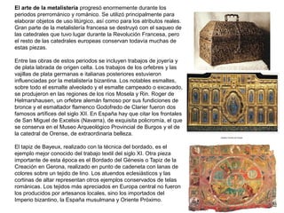 El arte de la metalistería progresó enormemente durante los
periodos prerrománico y románico. Se utilizó principalmente para
elaborar objetos de uso litúrgico, así como para los atributos reales.
Gran parte de la metalistería francesa se destruyó con el saqueo de
las catedrales que tuvo lugar durante la Revolución Francesa, pero
el resto de las catedrales europeas conservan todavía muchas de
estas piezas.
Entre las obras de estos periodos se incluyen trabajos de joyería y
de plata labrada de origen celta. Los trabajos de los orfebres y las
vajillas de plata germanas e italianas posteriores estuvieron
influenciadas por la metalistería bizantina. Los notables esmaltes,
sobre todo el esmalte alveolado y el esmalte campeado o excavado,
se produjeron en las regiones de los ríos Mosela y Rin. Roger de
Helmarshausen, un orfebre alemán famoso por sus fundiciones de
bronce y el esmaltador flamenco Godofredo de Clarier fueron dos
famosos artífices del siglo XII. En España hay que citar los frontales
de San Miguel de Excelsis (Navarra), de exquisita policromía, el que
se conserva en el Museo Arqueológico Provincial de Burgos y el de
la catedral de Orense, de extraordinaria belleza.
El tapiz de Bayeux, realizado con la técnica del bordado, es el
ejemplo mejor conocido del trabajo textil del siglo XI. Otra pieza
importante de esta época es el Bordado del Génesis o Tapiz de la
Creación en Gerona, realizado en punto de cadeneta con lanas de
colores sobre un tejido de lino. Los atuendos eclesiásticos y las
cortinas de altar representan otros ejemplos conservados de telas
románicas. Los tejidos más apreciados en Europa central no fueron
los producidos por artesanos locales, sino los importados del
Imperio bizantino, la España musulmana y Oriente Próximo.
 