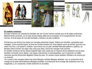 El vestido románico
El traje románico se caracterizó también por ser mucho menos variado que el de siglos anteriores.
Básicamente consistía, en el caso de las clases altas de la sociedad, en la superposición de dos
túnicas, el brial (saya de rica tela bordada y teñida) y la piel o pellizón.
El brial era una túnica muy larga con mangas estrechas (saya). Había uno hendido, apropiado para
cabalgar. Como prenda lujosa, el brial se confeccionaba con ricos tejidos como el cendal, que era una
seda muy fina, o el xamet o ciclatón, que incluía oro.La piel, también llamada pellizón o pellicia, se
llevaba sobre el brial. Era algo más corto que éste y tenía las mangas más anchas.
El vestido románico de las clases bajasEl traje más usado por la mayoría de la población era la saya,
también conocida como aljuba. Las sayas masculinas no sobrepasaban, por lo general, la rodilla
mientras que las femeninas llegaban hasta los pies. En ambos casos estaban ceñidas a la cintura por
un cinturón
.En cuanto a las mangas había tres tipos:Mangas ceñidas.Mangas abiertas: con un ensanche de la
manga en la parte del antebrazo.Mangas perdidas: el ensanche de la manga del antebrazo era muy
exagerado y, en ocasiones, la tela sobrante se anudaba.
 