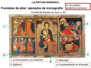 1
2
3
4
5
Frontal del Maestro de Avià, s. XII.
3. Natividad
2. Epifanía 4. La presentación en el templo
1. La Anunciación y la Visitación
Frontales de altar: ejemplos de iconografía
- LA PINTURA ROMÁNICA -
A ver cuántos
podemos reconocer…
 