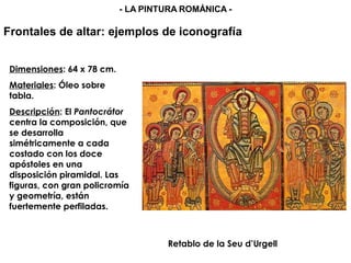 Retablo de la Seu d’Urgell
Dimensiones: 64 x 78 cm.
Materiales: Óleo sobre
tabla.
Descripción: El Pantocrátor
centra la composición, que
se desarrolla
simétricamente a cada
costado con los doce
apóstoles en una
disposición piramidal. Las
figuras, con gran policromía
y geometría, están
fuertemente perfiladas.
Frontales de altar: ejemplos de iconografía
- LA PINTURA ROMÁNICA -
 