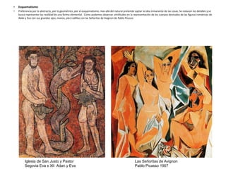• Esquematismo
• Preferencia por lo abstracto, por lo geométrico, por el esquematismo, mas allá del natural pretende captar la idea inmanente de las cosas. Se reducen los detalles y se
busca representar las realidad de una forma elemental. Como podemos observar similitudes en la representación de los cuerpos desnudos de las figuras románicas de
Adán y Eva con sus grandes ojos, manos, pies rodillas con las Señoritas de Avignon de Pablo Picasso
Iglesia de San Justo y Pastor
Segovia Eva s XII Adan y Eva
Las Señoritas de Avignon
Pablo Picasso 1907
 