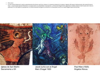 • Plano único
• En este mundo intelectual no cabe la representación del volumen real de los cuerpos ni su existencia material en el espacio: negación del espacio tridimensional y del sentido de peso y
masa. Los personajes aparecen flotando en un espacio plano sin profundidad, sin perspectiva. La Pintura de Chagall intenta siguiendo el modelo románico fundir el plano de lo real y lo
espiritual en un solo espacio sin perspectiva. En muchas ocasiones las figuras se recortan en un fondo plano como en el cuadro Ángelus Novus de Paul Klee.
Paul Klee (1920)
Ángelus Novus.
Jacob lucha con el Ángel
Marc Chagal 1920
Iglesia de San Martín
Sacramenia s XII
 