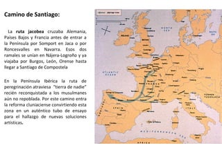 Camino de Santiago:
La ruta jacobea cruzaba Alemania,
Países Bajos y Francia antes de entrar a
la Península por Somport en Jaca o por
Roncesvalles en Navarra. Esos dos
ramales se unían en Nájera-Logroño y ya
viajaba por Burgos, León, Orense hasta
llegar a Santiago de Compostela
En la Península Ibérica la ruta de
peregrinación atraviesa “tierra de nadie”
recién reconquistada a los musulmanes
aún no repoblada. Por este camino entra
la reforma cluniaciense convirtiendo esta
zona en un auténtico tubo de ensayo
para el hallazgo de nuevas soluciones
artísticas.
 