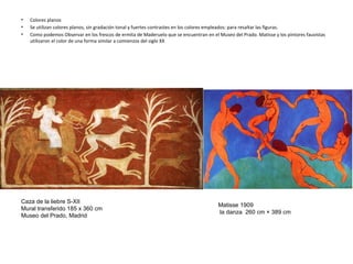 • Colores planos
• Se utilizan colores planos, sin gradación tonal y fuertes contrastes en los colores empleados: para resaltar las figuras.
• Como podemos Observar en los frescos de ermita de Maderuelo que se encuentran en el Museo del Prado. Matisse y los pintores fauvistas
utilizaron el color de una forma similar a comienzos del siglo XX
Matisse 1909
la danza 260 cm × 389 cm
Caza de la liebre S-XII
Mural transferido 185 x 360 cm
Museo del Prado, Madrid
 