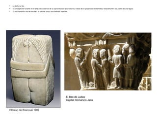 • Lo bello-Lo feo
• El concepto de lo bello en el arte clásico deriva de su aproximación a lo natural a través de la proporción matemática relación entre las partes de una figura.
• El arte románico no se vincula a lo natural sino a una realidad superior.
El beso de Brancusi 1909
El Bso de Judas
Capitel Románico Jaca
 