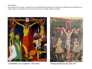• Valor didáctico
• Valor didáctico de la imagen. La imagen tenía una finalidad didáctica devocional. En Occidente se defiende el valor didáctico de la
imagen religiosa, que poseía el valor de sencillos catecismos y tratados religiosos en piedra.
.
Emil Nolde –“La crucifixión” 1911-1912, Museo Diocesano de Jaca s XI
 