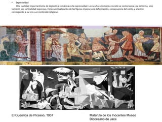 • Expresividad
Una cualidad importantísima de la plástica románica es la expresividad. La escultura románica no sólo se contorsiona y se deforma, sino
también por su finalidad expresiva. Esta espiritualización de las figuras impone una deformación, consecuencia del estilo, y el estilo
corresponde a su vez a un contenido religioso.
.
El Guernica de Picasso, 1937 Matanza de los Inocentes Museo
Diocesano de Jaca
 