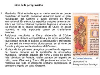 Inicio de la peregrinación
 Menéndez Pidal opinaba que en cierto sentido se puede
considerar al caudillo musulmán Almanzor como el gran
revitalizador del Camino y quien provocó su fama
internacional. En efecto, los repetidos ataques de Almanzor
sobre los reinos cristianos españoles llegaron a inquietar a
los monjes de la abadía benedictina de Cluny, en aquel
momento el más importante centro del cristianismo
europeo.
 Religiosos vinculados a Cluny elaborarán el Códice
calixtino y la Historia compostelana y los reyes españoles
favorecerán en todo lo posible la constitución y proyección
de una red de monasterios cluniacenses en el norte de
España y singularmente alrededor del Camino.
 Muchos de los primeros peregrinos procedían de regiones
de Europa pioneras en la aportación de novedades
musicales. Partiendo algunos del norte y otros de zonas
más céntricas de Francia, habían pasado por lugares de
culto, como Chartres y Tours. Allí pudieron escuchar las
melodías que todo el Occidente cristiano consideraba el
verdadero legado del papa Gregorio.
 