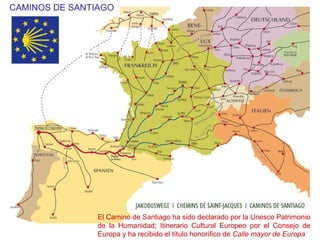 El Camino de Santiago ha sido declarado por la Unesco Patrimonio
de la Humanidad; Itinerario Cultural Europeo por el Consejo de
Europa y ha recibido el título honorífico de Calle mayor de Europa
CAMINOS DE SANTIAGO
 