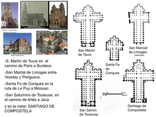 San Martín
de Tours
San Marcial
de Limoges
Santa Fe
de
Conques
San Sernin
de Toulouse
Santiago de
Compostela
-S. Martín de Tours en el
camino de Paris a Burdeos
-San Martial de Limoges entre
Vezelay y Perigueux.
-Santa Fe de Conques en la
ruta de Le Puy a Moissac.
-San Saturnino de Toulouse, en
el camino de Arlés a Jaca
y en la meta: SANTIAGO DE
COMPOSTELA
 