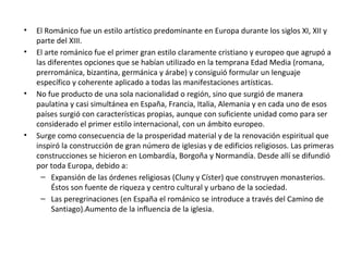 • El Románico fue un estilo artístico predominante en Europa durante los siglos XI, XII y
parte del XIII.
• El arte románico fue el primer gran estilo claramente cristiano y europeo que agrupó a
las diferentes opciones que se habían utilizado en la temprana Edad Media (romana,
prerrománica, bizantina, germánica y árabe) y consiguió formular un lenguaje
específico y coherente aplicado a todas las manifestaciones artísticas.
• No fue producto de una sola nacionalidad o región, sino que surgió de manera
paulatina y casi simultánea en España, Francia, Italia, Alemania y en cada uno de esos
países surgió con características propias, aunque con suficiente unidad como para ser
considerado el primer estilo internacional, con un ámbito europeo.
• Surge como consecuencia de la prosperidad material y de la renovación espiritual que
inspiró la construcción de gran número de iglesias y de edificios religiosos. Las primeras
construcciones se hicieron en Lombardía, Borgoña y Normandía. Desde allí se difundió
por toda Europa, debido a:
– Expansión de las órdenes religiosas (Cluny y Císter) que construyen monasterios.
Éstos son fuente de riqueza y centro cultural y urbano de la sociedad.
– Las peregrinaciones (en España el románico se introduce a través del Camino de
Santiago).Aumento de la influencia de la iglesia.
 