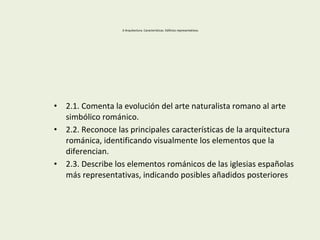 2-Arquitectura. Características. Edificios representativos.
• 2.1. Comenta la evolución del arte naturalista romano al arte
simbólico románico.
• 2.2. Reconoce las principales características de la arquitectura
románica, identificando visualmente los elementos que la
diferencian.
• 2.3. Describe los elementos románicos de las iglesias españolas
más representativas, indicando posibles añadidos posteriores
 