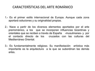 CARACTERÍSTICAS DEL ARTE ROMÁNICO
1.- Es el primer estilo internacional de Europa. Aunque cada zona
aportará soluciones y su originalidad propias.
2.- Nace a partir de los diversos elementos aportados por el arte
prerrománico, a los que se incorporan influencias bizantinas y
orientales que se reciben a través de España -musulmanes- y por
el contacto directo de los cruzados con las culturas del
Mediterráneo Oriental.
3.- Es fundamentalmente religioso. Su manifestación artística más
importante es la arquitectura a la que se subordinan las demás
artes.
 