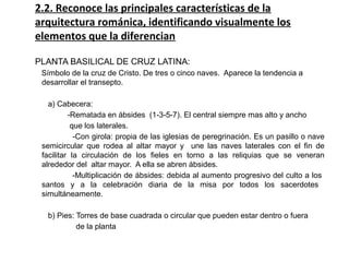 2.2. Reconoce las principales características de la
arquitectura románica, identificando visualmente los
elementos que la diferencian
PLANTA BASILICAL DE CRUZ LATINA:
Símbolo de la cruz de Cristo. De tres o cinco naves. Aparece la tendencia a
desarrollar el transepto.
a) Cabecera:
-Rematada en ábsides (1 3 5 7). El central siempre mas alto y ancho‑ ‑ ‑
que los laterales.
‑Con girola: propia de las iglesias de peregrinación. Es un pasillo o nave
semicircular que rodea al altar mayor y une las naves laterales con el fin de
facilitar la circulación de los fieles en torno a las reliquias que se veneran
alrededor del altar mayor. A ella se abren ábsides.
‑Multiplicación de ábsides: debida al aumento progresivo del culto a los
santos y a la celebración diaria de la misa por todos los sacerdotes
simultáneamente.
b) Pies: Torres de base cuadrada o circular que pueden estar dentro o fuera
de la planta
 