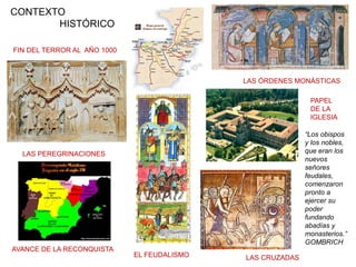 FIN DEL TERROR AL AÑO 1000
LAS ÓRDENES MONÁSTICAS
LAS PEREGRINACIONES
EL FEUDALISMO LAS CRUZADAS
AVANCE DE LA RECONQUISTA
CONTEXTO
HISTÓRICO
PAPEL
DE LA
IGLESIA
“Los obispos
y los nobles,
que eran los
nuevos
señores
feudales,
comenzaron
pronto a
ejercer su
poder
fundando
abadías y
monasterios.”
GOMBRICH
 