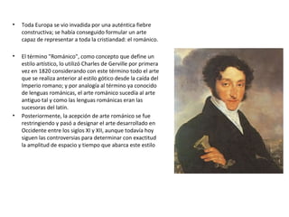 • Toda Europa se vio invadida por una auténtica fiebre
constructiva; se había conseguido formular un arte
capaz de representar a toda la cristiandad: el románico.
• El término "Románico", como concepto que define un
estilo artístico, lo utilizó Charles de Gerville por primera
vez en 1820 considerando con este término todo el arte
que se realiza anterior al estilo gótico desde la caída del
Imperio romano; y por analogía al término ya conocido
de lenguas románicas, el arte románico sucedía al arte
antiguo tal y como las lenguas románicas eran las
sucesoras del latín.
• Posteriormente, la acepción de arte románico se fue
restringiendo y pasó a designar el arte desarrollado en
Occidente entre los siglos XI y XII, aunque todavía hoy
siguen las controversias para determinar con exactitud
la amplitud de espacio y tiempo que abarca este estilo
 