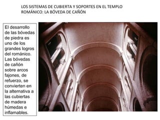 LOS SISTEMAS DE CUBIERTA Y SOPORTES EN EL TEMPLO
ROMÁNICO: LA BÓVEDA DE CAÑÓN
El desarrollo
de las bóvedas
de piedra es
uno de los
grandes logros
del románico.
Las bóvedas
de cañón
sobre arcos
fajones, de
refuerzo, se
convierten en
la alternativa a
las cubiertas
de madera
húmedas e
inflamables.
 