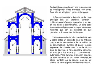 En las iglesias que tienen tres o más naves:
se contraponen unas bóvedas con otras.
Para ello se adoptaron varias soluciones:
1.-Se contrarresta la bóveda de la nave
principal con las laterales, también
cubiertas con bóvedas, apoyadas a su vez
en los muros y contrafuertes. En este caso
la nave central permanece ciega, sin vanos,
mientras que son las laterales las que
permiten la iluminación del templo.
2.-Nave central más alta que las laterales
y sobre estas un segundo piso, la tribuna,
que, además de aumentar la capacidad de
la construcción, cumple el papel técnico
siguiente: la bóveda que cubre la tribuna
sirve de apoyo a la nave central y transmite
el empuje a los muros y contrafuertes
exteriores. Para iluminar el interior, además
de abrir ventanas en las naves laterales, se
abren también en la tribuna, que da luz
directa la parte superior de la nave central.
 