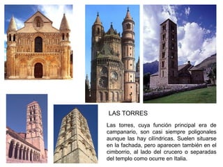 Las torres, cuya función principal era de
campanario, son casi siempre poligonales
aunque las hay cilíndricas. Suelen situarse
en la fachada, pero aparecen también en el
cimborrio, al lado del crucero o separadas
del templo como ocurre en Italia.
LAS TORRES
 