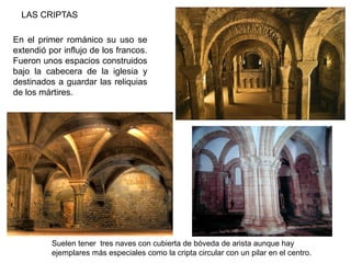 LAS CRIPTAS
En el primer románico su uso se
extendió por influjo de los francos.
Fueron unos espacios construidos
bajo la cabecera de la iglesia y
destinados a guardar las reliquias
de los mártires.
Suelen tener tres naves con cubierta de bóveda de arista aunque hay
ejemplares más especiales como la cripta circular con un pilar en el centro.
 