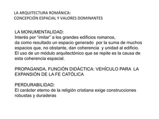 LA ARQUITECTURA ROMÁNICA:
CONCEPCIÓN ESPACIAL Y VALORES DOMINANTES
LA MONUMENTALIDAD:
Interés por “imitar” a los grandes edificios romanos,
da como resultado un espacio generado por la suma de muchos
espacios que, no obstante, dan coherencia y unidad al edificio.
El uso de un módulo arquitectónico que se repite es la causa de
esta coherencia espacial.
PROPAGANDA, FUNCIÓN DIDÁCTICA: VEHÍCULO PARA LA
EXPANSIÓN DE LA FE CATÓLICA
PERDURABILIDAD:
El carácter eterno de la religión cristiana exige construcciones
robustas y duraderas
 