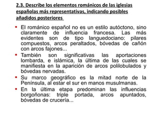  El románico español no es un estilo autóctono, sino
claramente de influencia francesa. Las más
evidentes son de tipo languedociano: pilares
compuestos, arcos peraltados, bóvedas de cañón
con arcos fajones...
 También son significativas las aportaciones
lombarda, e islámica, la última de las cuales se
manifiesta en la aparición de arcos polilobulados y
bóvedas nervadas.
 Su marco geográfico es la mitad norte de la
Península, al estar el sur en manos musulmanas.
 En la última etapa predominan las influencias
borgoñonas: triple portada, arcos apuntados,
bóvedas de crucería...
2.3. Describe los elementos románicos de las iglesias
españolas más representativas, indicando posibles
añadidos posteriores
 