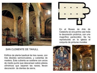 En el Museo de Arte de
Cataluña se encuentra casi toda
la decoración pictórica, con una
magnífico pantocrátor. Se ha
reproducido en la iglesia el
conjunto de pinturas murales
Edificio de planta basilical de tres naves, con
tres ábsides semicirculares, y cubiertas de
madera. Esta cubierta se sostiene con arcos
de medio punto que descansan sobre pilares
cilíndricos que separan las naves; llevan
decoración de dientes de sierra.
SAN CLEMENTE DE TAHULL
 